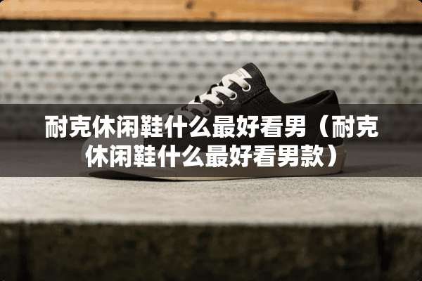 耐克休闲鞋什么最好看男（耐克休闲鞋什么最好看男款）