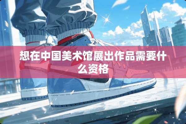 想在中国美术馆展出作品需要什么资格