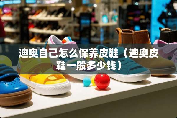 迪奥自己怎么保养皮鞋（迪奥皮鞋一般多少钱）