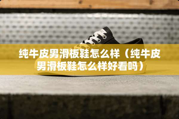 纯牛皮男滑板鞋怎么样（纯牛皮男滑板鞋怎么样好看吗）