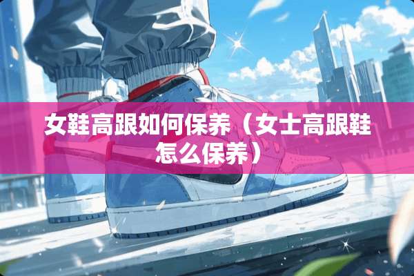 女鞋高跟如何保养（女士高跟鞋怎么保养）