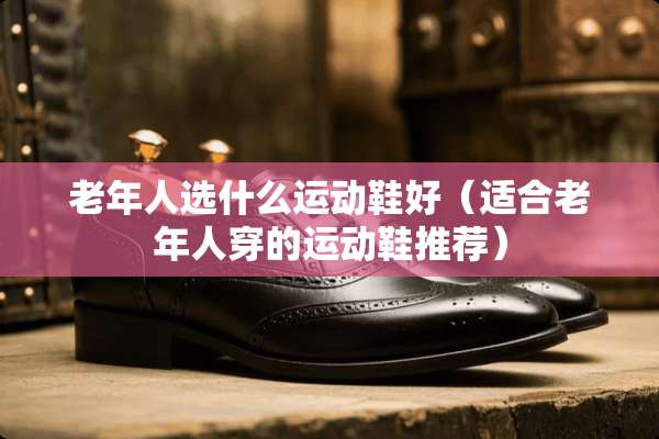老年人选什么运动鞋好（适合老年人穿的运动鞋推荐）
