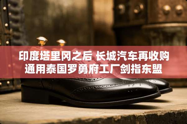 印度塔里冈之后 长城汽车再收购通用泰国罗勇府工厂剑指东盟