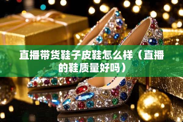 直播带货鞋子皮鞋怎么样（直播的鞋质量好吗）