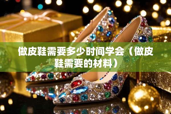 做皮鞋需要多少时间学会（做皮鞋需要的材料）