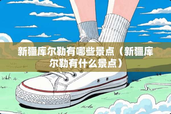 新疆库尔勒有哪些景点（新疆库尔勒有什么景点）