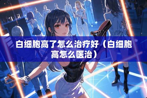白细胞高了怎么治疗好（白细胞高怎么医治）