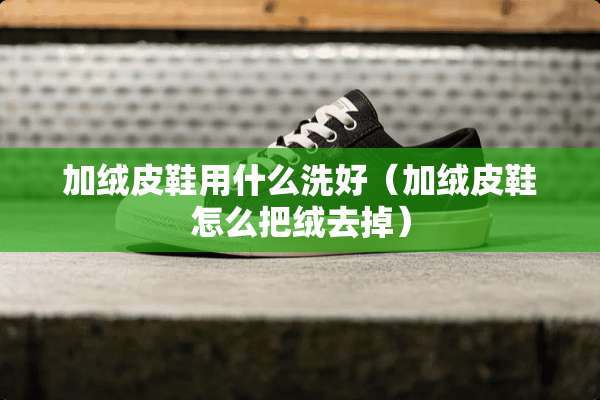 加绒皮鞋用什么洗好（加绒皮鞋怎么把绒去掉）