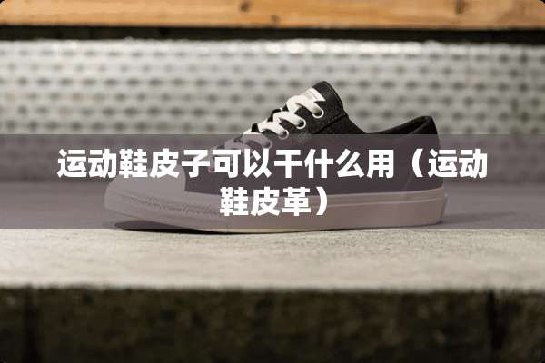 运动鞋皮子可以干什么用（运动鞋皮革）