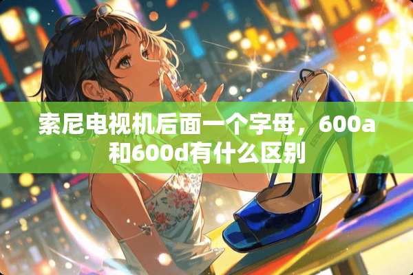 索尼电视机后面一个字母，600a和600d有什么区别