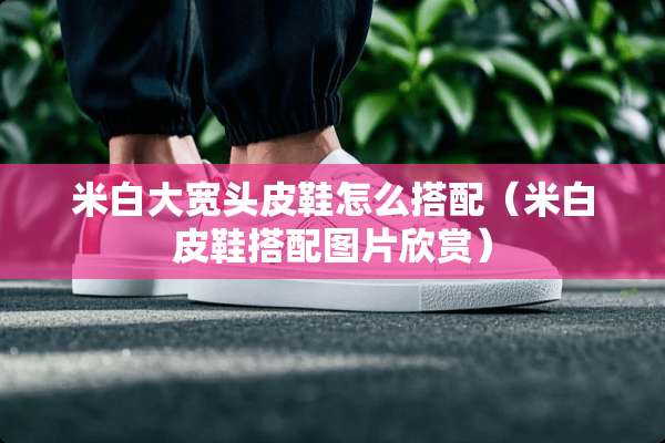 米白大宽头皮鞋怎么搭配（米白皮鞋搭配图片欣赏）