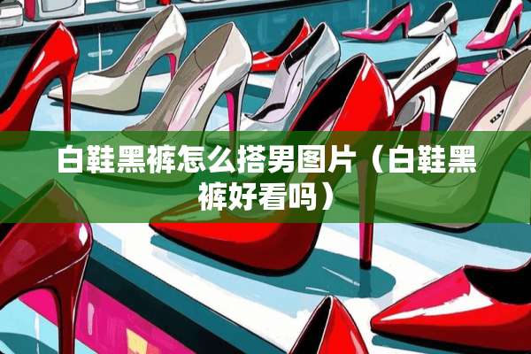 白鞋黑裤怎么搭男图片（白鞋黑裤好看吗）