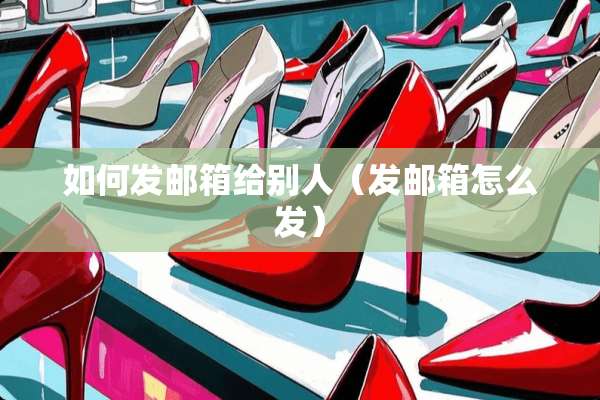 如何发邮箱给别人（发邮箱怎么发）