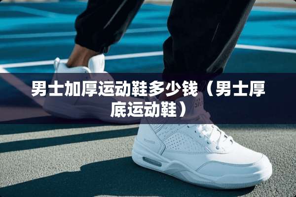 男士加厚运动鞋多少钱（男士厚底运动鞋）