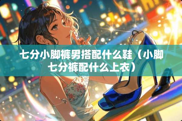 七分小脚裤男搭配什么鞋（小脚七分裤配什么上衣）