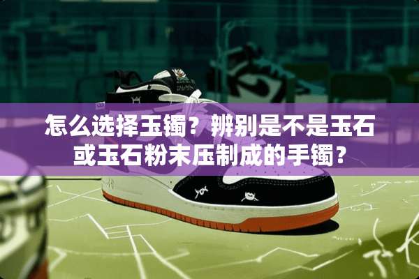 怎么选择玉镯？辨别是不是玉石或玉石粉末压制成的手镯？