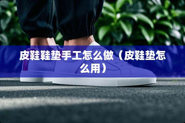 皮鞋鞋垫手工怎么做（皮鞋垫怎么用）