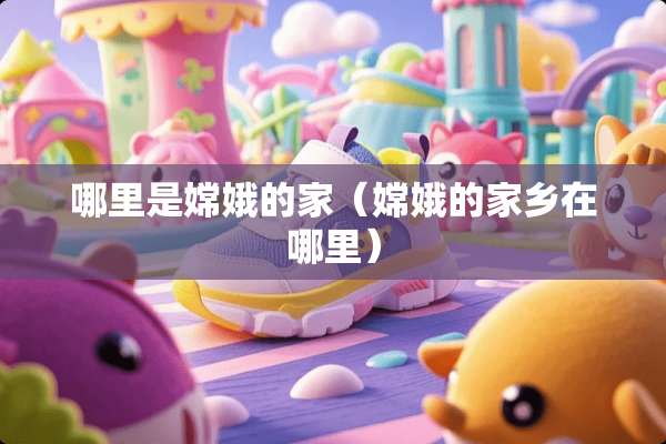 哪里是嫦娥的家（嫦娥的家乡在哪里）