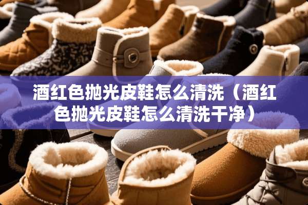 酒红色抛光皮鞋怎么清洗（酒红色抛光皮鞋怎么清洗干净）