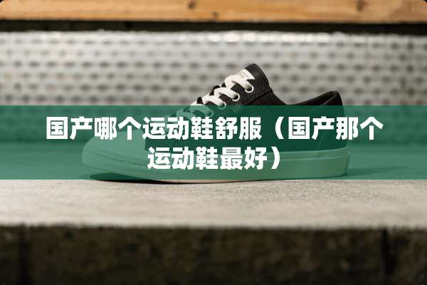 国产哪个运动鞋舒服（国产那个运动鞋最好）