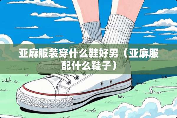 亚麻服装穿什么鞋好男（亚麻服配什么鞋子）