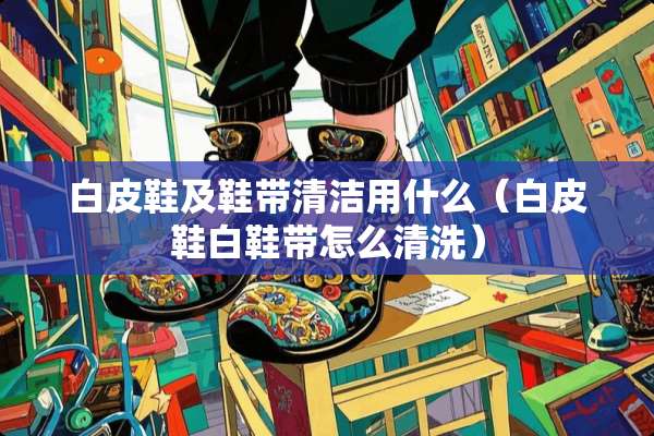 白皮鞋及鞋带清洁用什么（白皮鞋白鞋带怎么清洗）