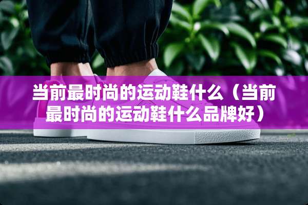 当前最时尚的运动鞋什么（当前最时尚的运动鞋什么品牌好）
