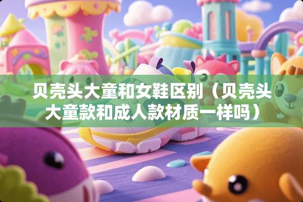 贝壳头大童和女鞋区别（贝壳头大童款和**款材质一样吗）