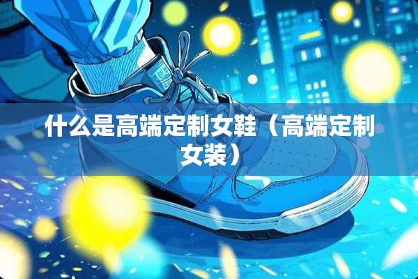 什么是高端定制女鞋（高端定制女装）