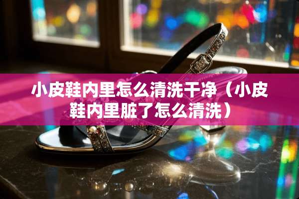 小皮鞋内里怎么清洗干净（小皮鞋内里脏了怎么清洗）
