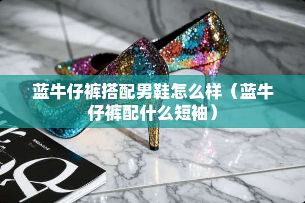 蓝牛仔裤搭配男鞋怎么样（蓝牛仔裤配什么短袖）
