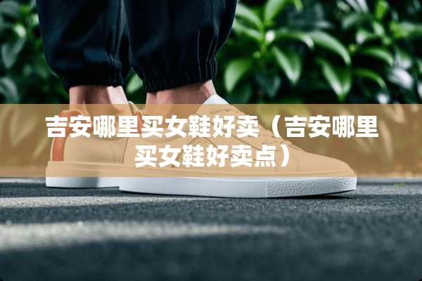 吉安哪里买女鞋好卖（吉安哪里买女鞋好卖点）