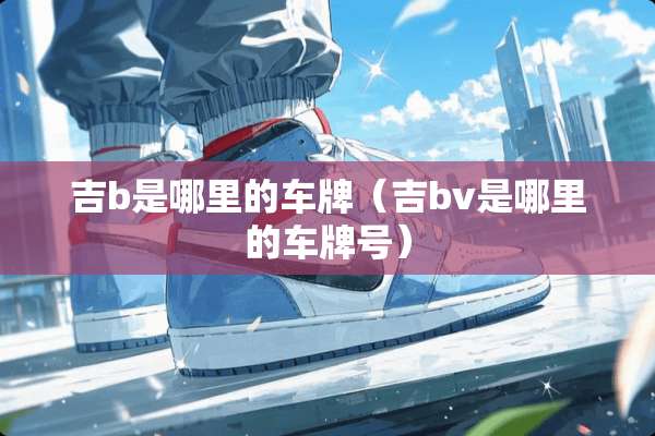 吉b是哪里的车牌（吉bv是哪里的***）