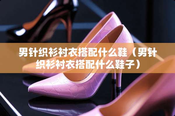男针织衫衬衣搭配什么鞋（男针织衫衬衣搭配什么鞋子）