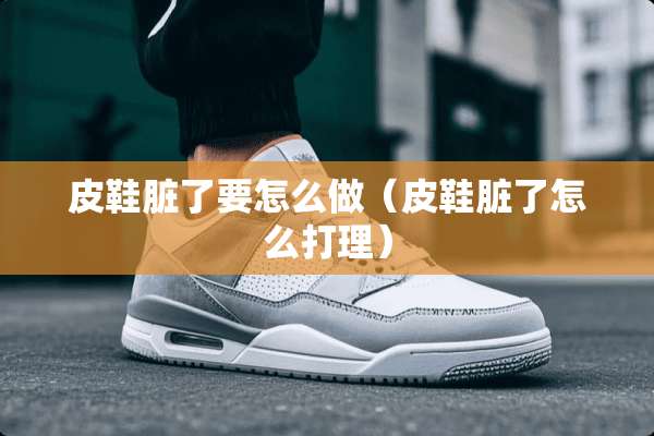 皮鞋脏了要怎么做（皮鞋脏了怎么打理）