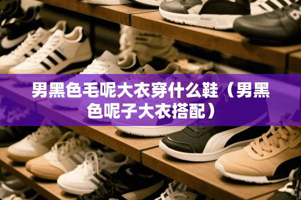男黑色毛呢大衣穿什么鞋（男黑色呢子大衣搭配）