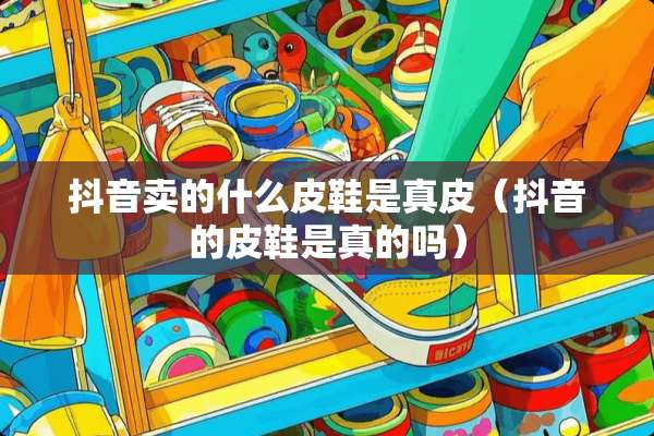 抖音卖的什么皮鞋是真皮（抖音的皮鞋是真的吗）