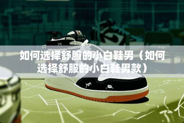 如何选择舒服的小白鞋男（如何选择舒服的小白鞋男款）