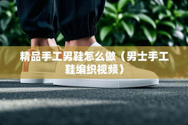 精品手工男鞋怎么做（男士手工鞋编织视频）