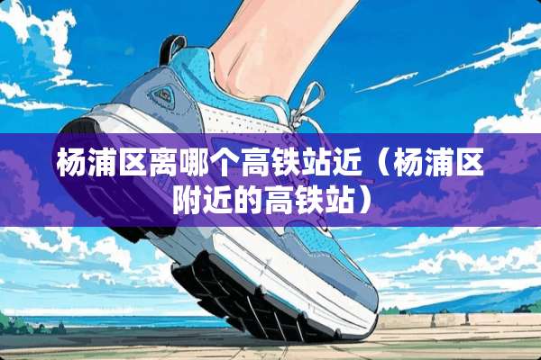 杨浦区离哪个高铁站近（杨浦区附近的高铁站）