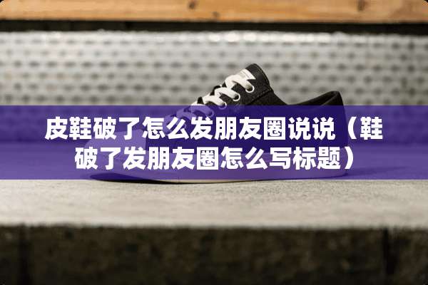 皮鞋破了怎么发朋友圈说说（鞋破了发朋友圈怎么写标题）