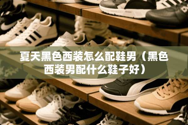 夏天黑色西装怎么配鞋男（黑色西装男配什么鞋子好）