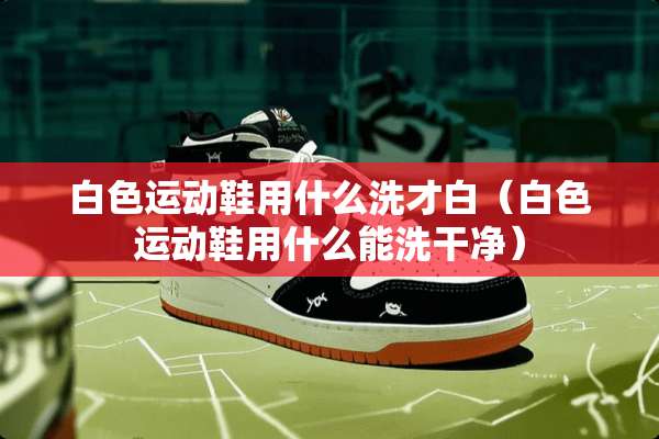 白色运动鞋用什么洗才白（白色运动鞋用什么能洗干净）