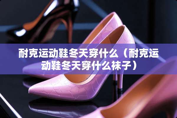 耐克运动鞋冬天穿什么（耐克运动鞋冬天穿什么袜子）