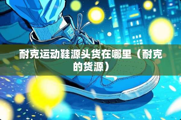 耐克运动鞋源头货在哪里（耐克的货源）
