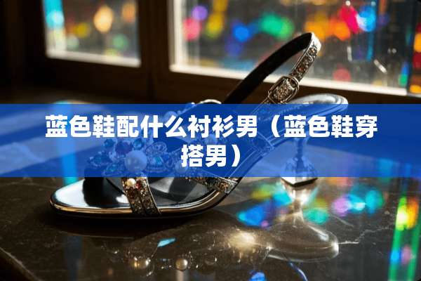 蓝色鞋配什么衬衫男（蓝色鞋穿搭男）