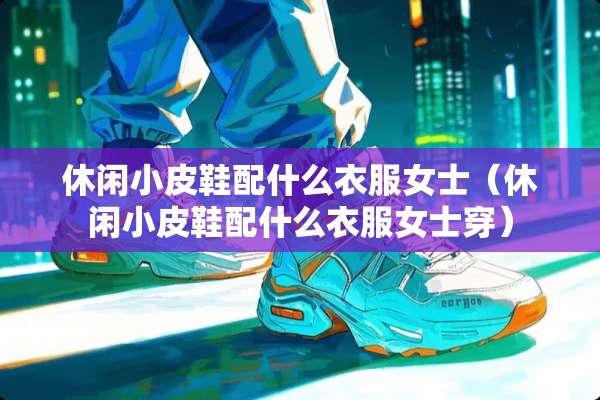 休闲小皮鞋配什么衣服女士（休闲小皮鞋配什么衣服女士穿）
