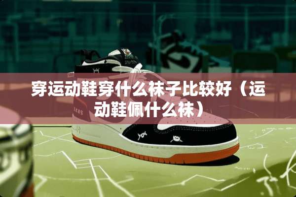穿运动鞋穿什么袜子比较好（运动鞋佩什么袜）