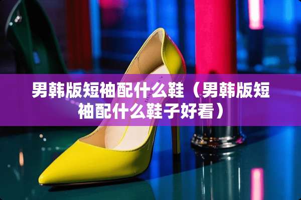 男韩版短袖配什么鞋（男韩版短袖配什么鞋子好看）