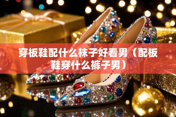穿板鞋配什么袜子好看男（配板鞋穿什么裤子男）